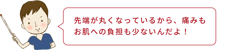 坂本くん「先端が丸くなっているから、痛みもお肌への負担も少ないんだよ!」