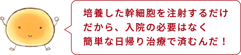 培養した幹細胞を注射するだけだから、入院の必要はなく簡単な日帰り治療で済むんだ!