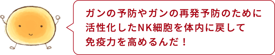 細胞くん「ガンの予防やガンの再発予防のために活性化したNK細胞を体内に戻して免疫力を高めるんだ！」